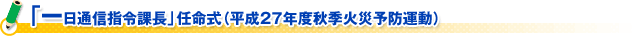 「一日通信指令課長」任命式（平成２７年度秋季火災予防運動）